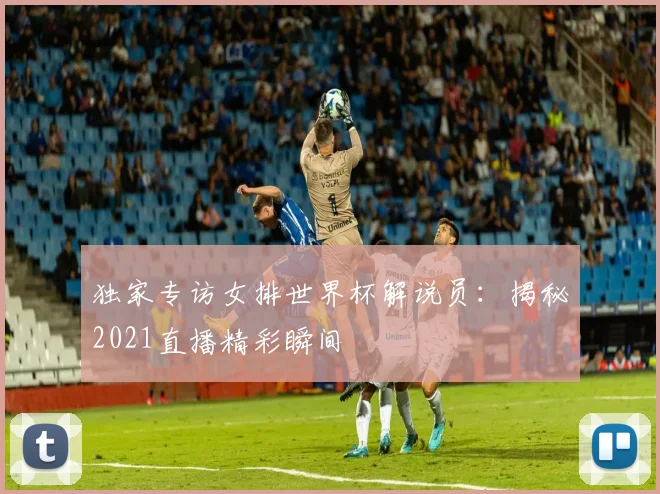 独家专访女排世界杯解说员：揭秘2021直播精彩瞬间