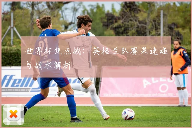 世界杯焦点战：英格兰队赛果速递与战术解析