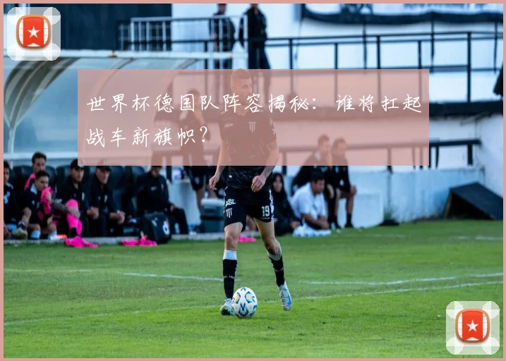 世界杯德国队阵容揭秘：谁将扛起战车新旗帜？