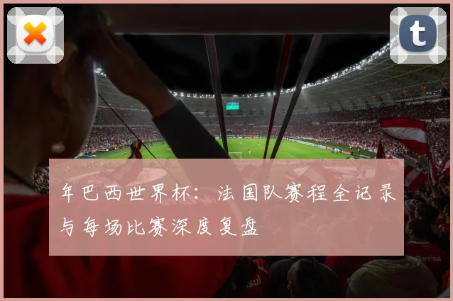年巴西世界杯：法国队赛程全记录与每场比赛深度复盘