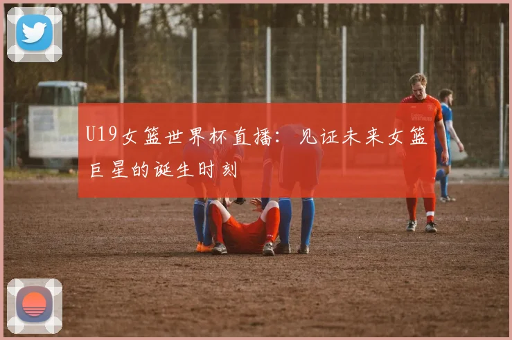 U19女篮世界杯直播：见证未来女篮巨星的诞生时刻