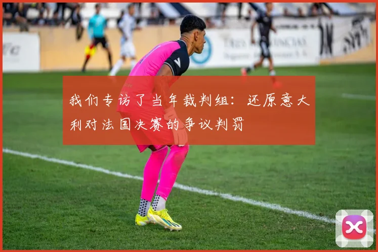 我们专访了当年裁判组：还原意大利对法国决赛的争议判罚
