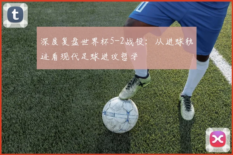 深度复盘世界杯5-2战役：从进球轨迹看现代足球进攻哲学