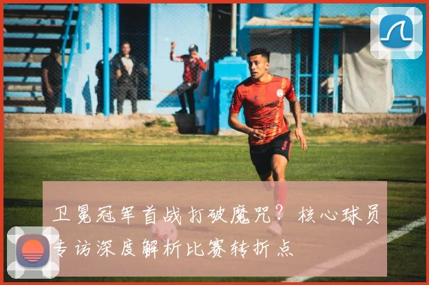 卫冕冠军首战打破魔咒？核心球员专访深度解析比赛转折点