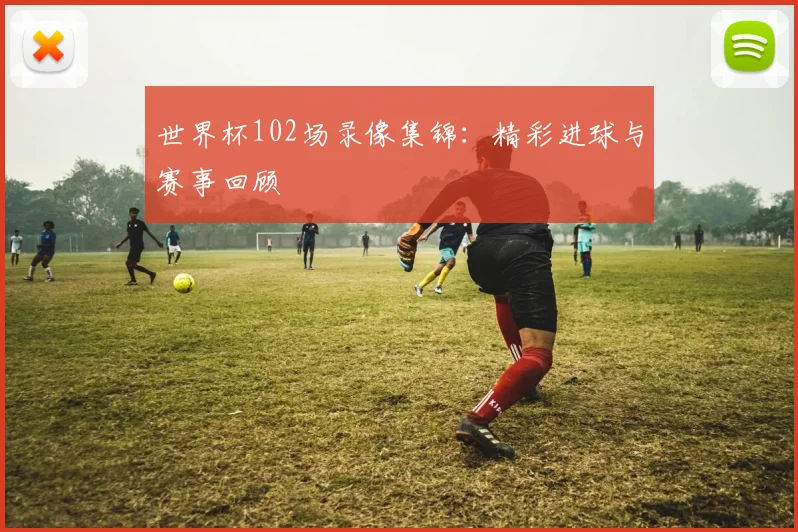 世界杯102场录像集锦：精彩进球与赛事回顾