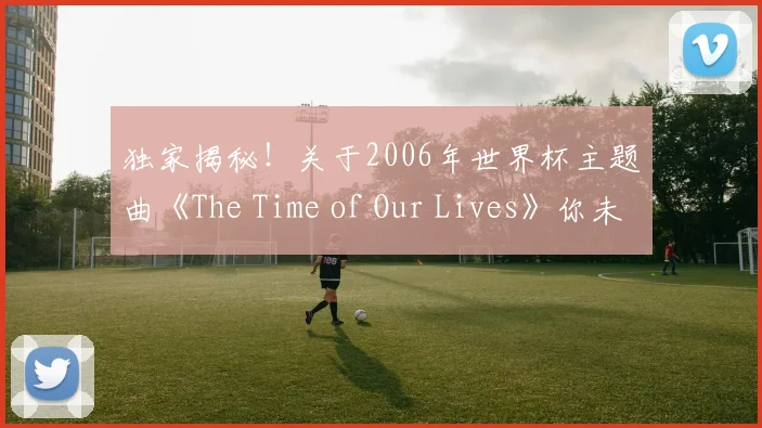 独家揭秘！关于2006年世界杯主题曲《The Time of Our Lives》你未知的视频细节