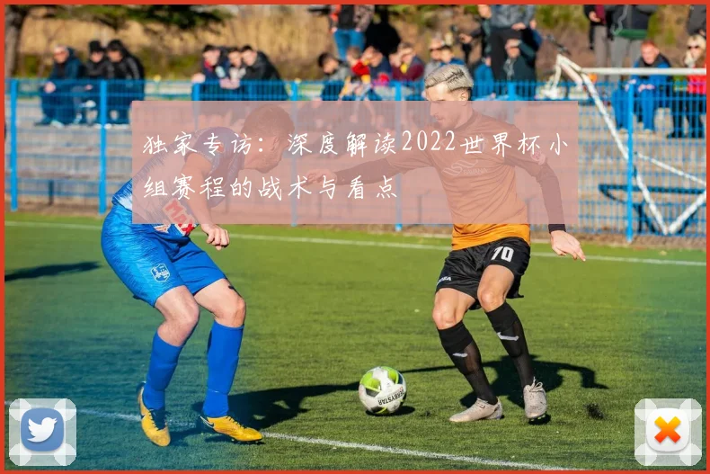 独家专访：深度解读2022世界杯小组赛程的战术与看点