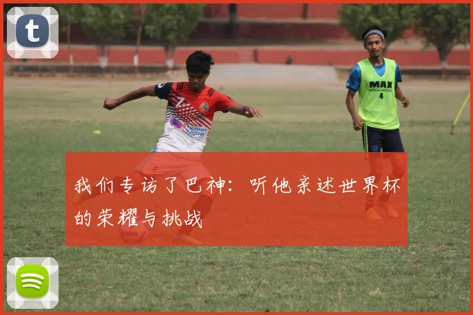 我们专访了巴神：听他亲述世界杯的荣耀与挑战